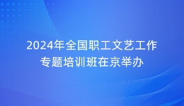 2024年全国职工文艺工作专题培训班在京举办